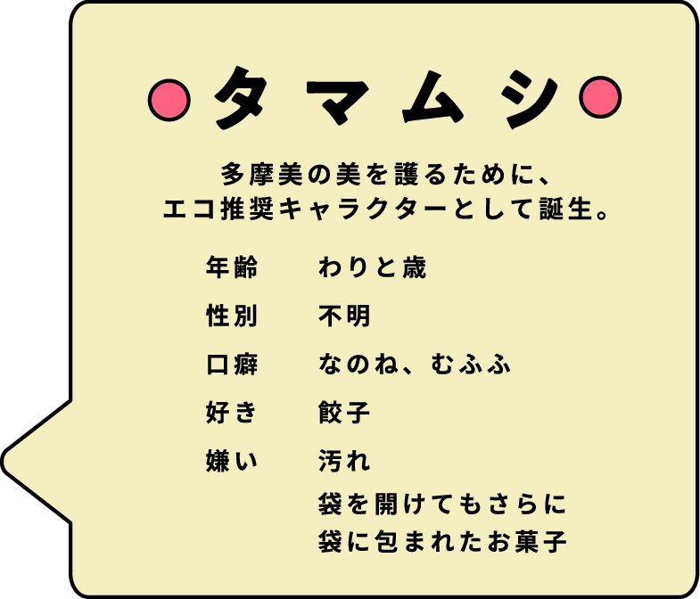 多摩美の美を護るために、エコ推奨キャラクターとして誕生。　年齢 わりと歳　性別 不明　口癖 なのね、むふふ　好き 餃子　嫌い 汚れ 袋を開けてもさらに袋に包まれたお菓子