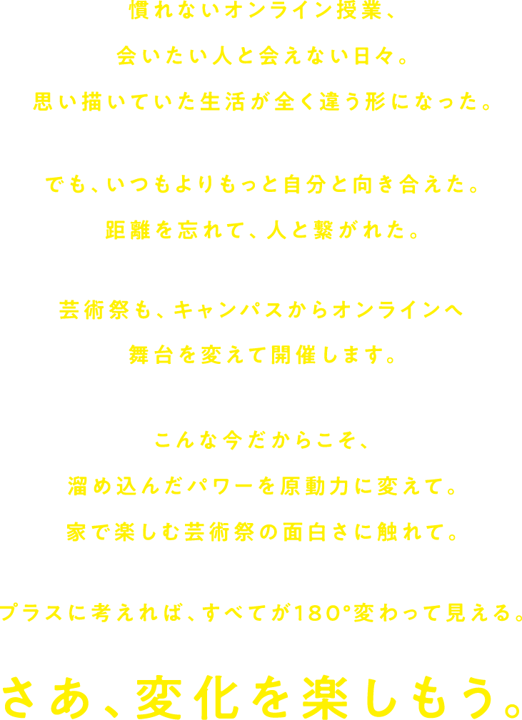 慣れないオンライン授業、会いたい人と会えない日々。思い描いていた生活が全く違う形になった。でもいつもよりもっと自分と向き合えた。距離を忘れて、人と繋がれた。芸術祭も、キャンパスからオンラインへ舞台を変えて開催します。こんな今だからこそ、溜め込んだパワーを原動力に変えて。家で楽しむ芸術祭の面白さに触れて。プラスに考えれば、すべてが180°変わって見える。さあ、変化を楽しもう。